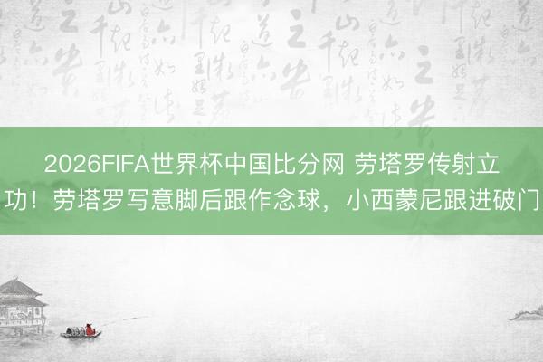 2026FIFA世界杯中国比分网 劳塔罗传射立功！劳塔罗写意脚后跟作念球，小西蒙尼跟进破门