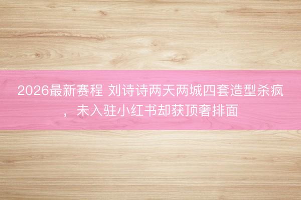 2026最新赛程 刘诗诗两天两城四套造型杀疯，未入驻小红书却
