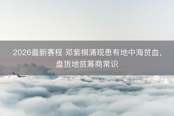2026最新赛程 邓紫棋涌现患有地中海贫血，盘货地贫筹商常识