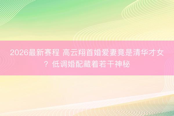 2026最新赛程 高云翔首婚爱妻竟是清华才女？低调婚配藏着若干神秘