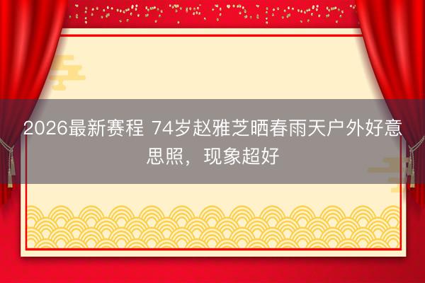 2026最新赛程 74岁赵雅芝晒春雨天户外好意思照，现象超好