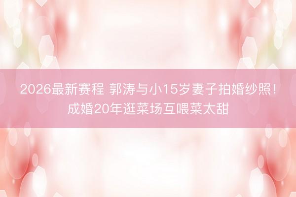 2026最新赛程 郭涛与小15岁妻子拍婚纱照！成婚20年逛菜