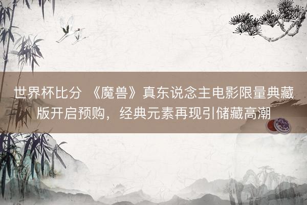 世界杯比分 《魔兽》真东说念主电影限量典藏版开启预购，经典元