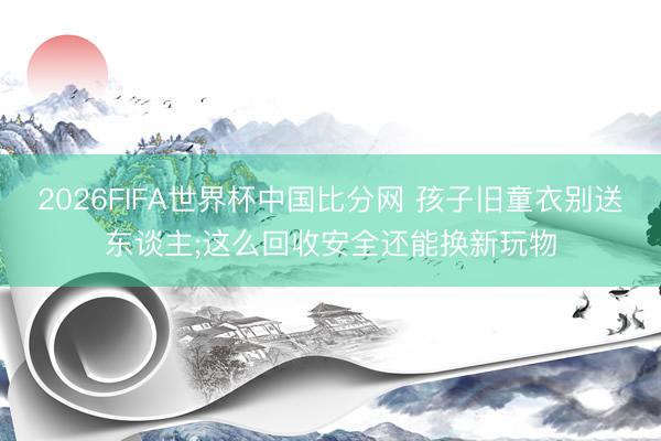 2026FIFA世界杯中国比分网 孩子旧童衣别送东谈主;这么回收安全还能换新玩物