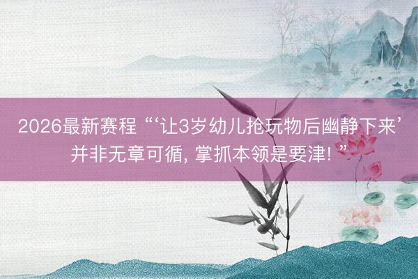 2026最新赛程 “‘让3岁幼儿抢玩物后幽静下来’并非无章可循， 掌抓本领是要津! ”