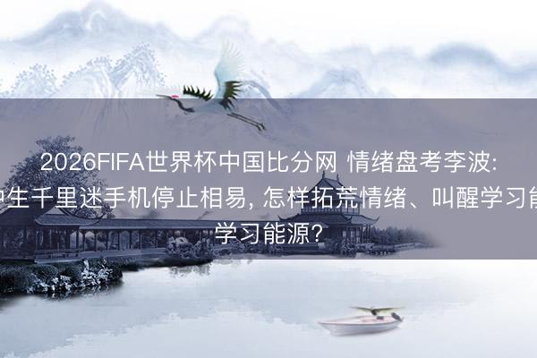 2026FIFA世界杯中国比分网 情绪盘考李波: 初中生千里迷手机停止相易， 怎样拓荒情绪、叫醒学习能源?