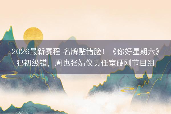 2026最新赛程 名牌贴错脸！《你好星期六》犯初级错，周也张婧仪责任室硬刚节目组