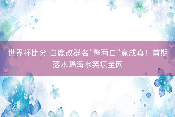 世界杯比分 白鹿改群名“整两口”竟成真！首期落水喝海水笑疯全网
