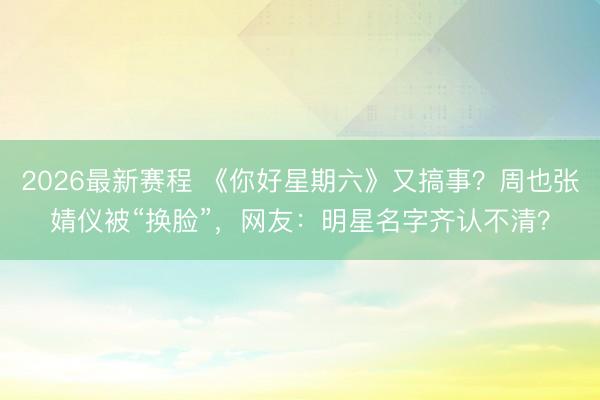 2026最新赛程 《你好星期六》又搞事?周也张婧仪被“换脸”,网友:明星名字齐认不清?