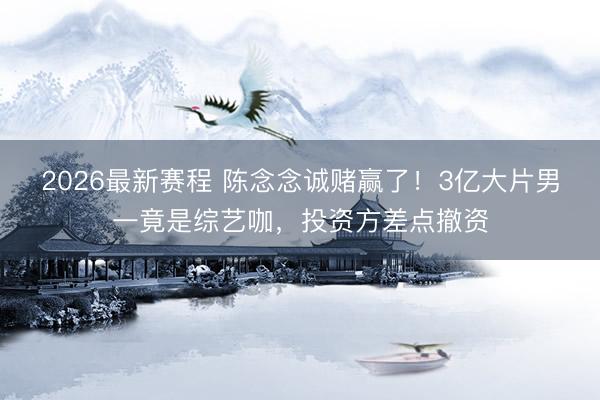 2026最新赛程 陈念念诚赌赢了！3亿大片男一竟是综艺咖，投资方差点撤资