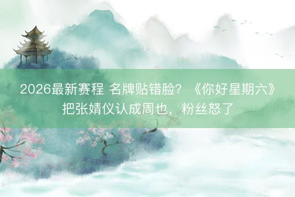 2026最新赛程 名牌贴错脸？《你好星期六》把张婧仪认成周也，粉丝怒了