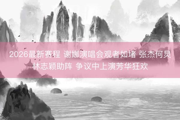 2026最新赛程 谢娜演唱会观者如堵 张杰何炅林志颖助阵 争议中上演芳华狂欢