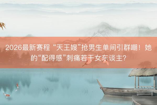 2026最新赛程 “天王嫂”抢男生单间引群嘲！她的“配得感”刺痛若干女东谈主？