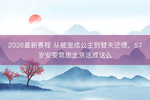2026最新赛程 从被宠成公主到替夫还债，57岁安雯茕居北京活成这么