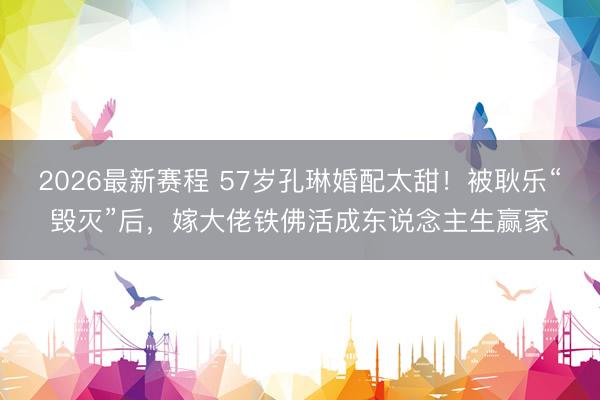 2026最新赛程 57岁孔琳婚配太甜！被耿乐“毁灭”后，嫁大佬铁佛活成东说念主生赢家
