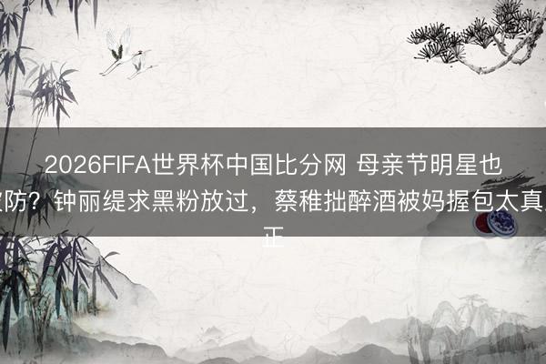 2026FIFA世界杯中国比分网 母亲节明星也破防?钟丽缇求黑粉放过,蔡稚拙醉酒被妈握包太真正