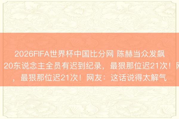 2026FIFA世界杯中国比分网 陈赫当众发飙叱咤新东说念主迟到：20东说念主全员有迟到纪录，最狠那位迟21次！网友：这话说得太解气