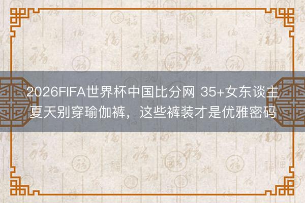 2026FIFA世界杯中国比分网 35+女东谈主夏天别穿瑜伽裤,这些裤装才是优雅密码