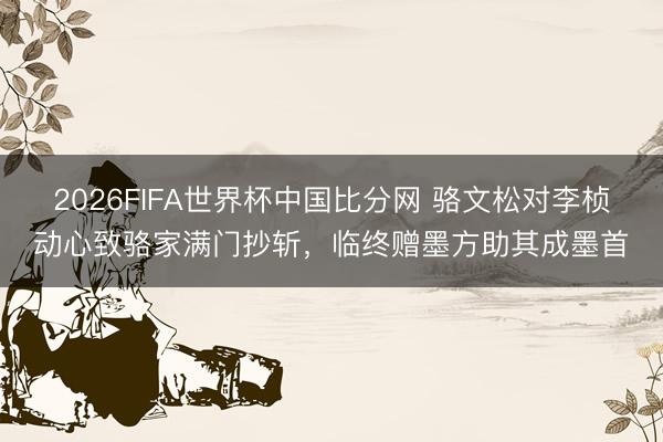 2026FIFA世界杯中国比分网 骆文松对李桢动心致骆家满门抄斩，临终赠墨方助其成墨首