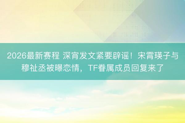 2026最新赛程 深宵发文紧要辟谣！宋霄瑛子与穆祉丞被曝恋情，TF眷属成员回复来了