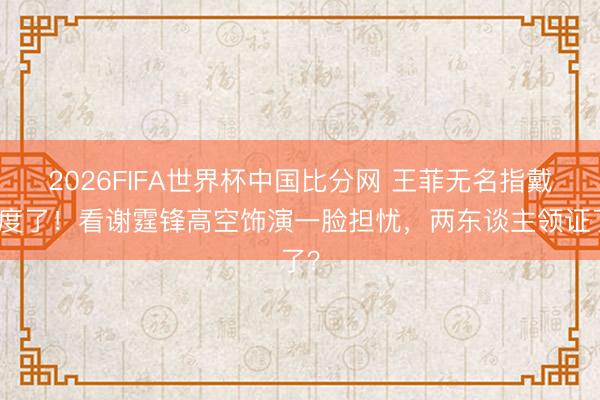 2026FIFA世界杯中国比分网 王菲无名指戴适度了！看谢霆锋高空饰演一脸担忧，两东