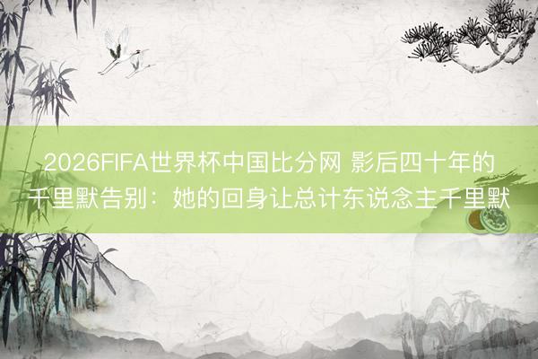2026FIFA世界杯中国比分网 影后四十年的千里默告别：她的回身让总计东说念主千里