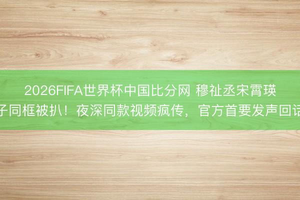 2026FIFA世界杯中国比分网 穆祉丞宋霄瑛子同框被扒！夜深同款视频疯传，官方首要
