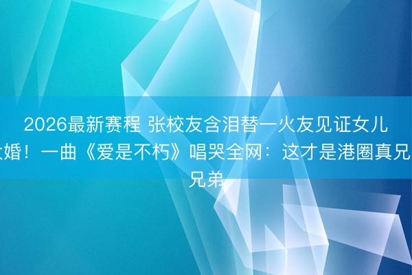 2026最新赛程 张校友含泪替一火友见证女儿大婚！一曲《爱是不朽》唱哭全网：这才是港圈真兄弟