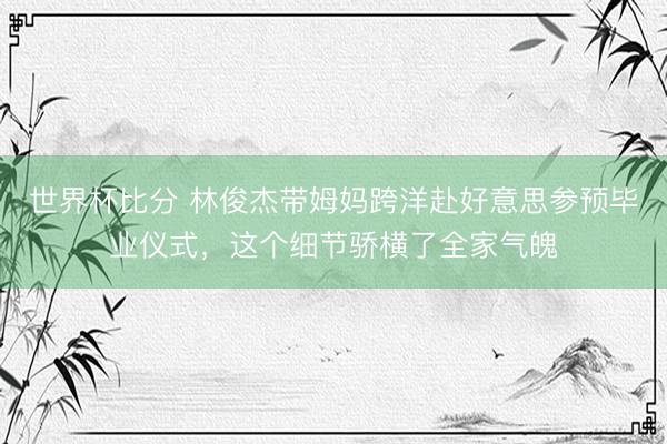 世界杯比分 林俊杰带姆妈跨洋赴好意思参预毕业仪式，这个细节骄横了全家气魄
