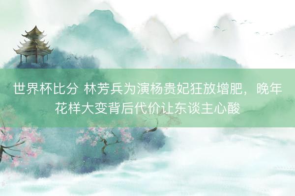 世界杯比分 林芳兵为演杨贵妃狂放增肥，晚年花样大变背后代价让东谈主心酸
