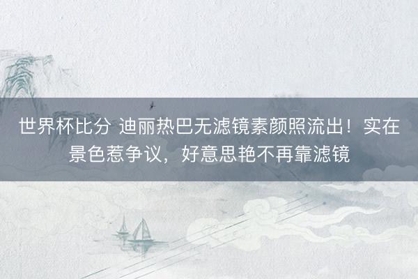 世界杯比分 迪丽热巴无滤镜素颜照流出！实在景色惹争议，好意思艳不再靠滤镜