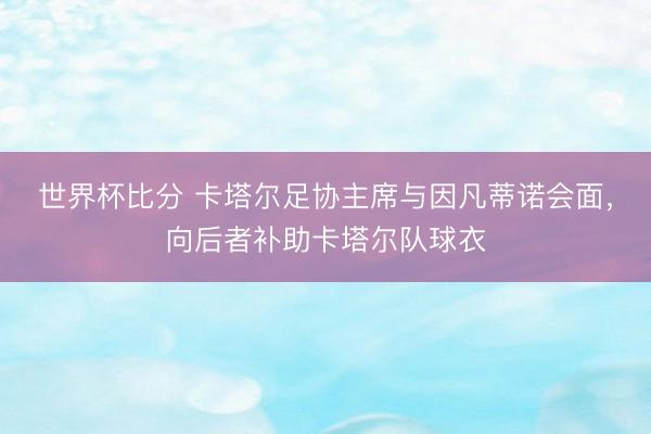 世界杯比分 卡塔尔足协主席与因凡蒂诺会面，向后者补助卡塔尔队球衣