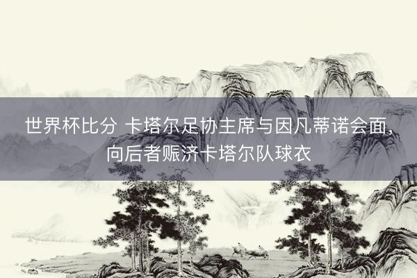 世界杯比分 卡塔尔足协主席与因凡蒂诺会面，向后者赈济卡塔尔队球衣