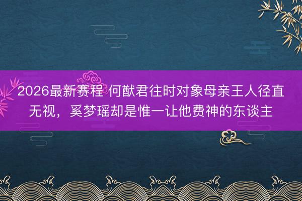 2026最新赛程 何猷君往时对象母亲王人径直无视，奚梦瑶却是惟一让他费神的东谈主