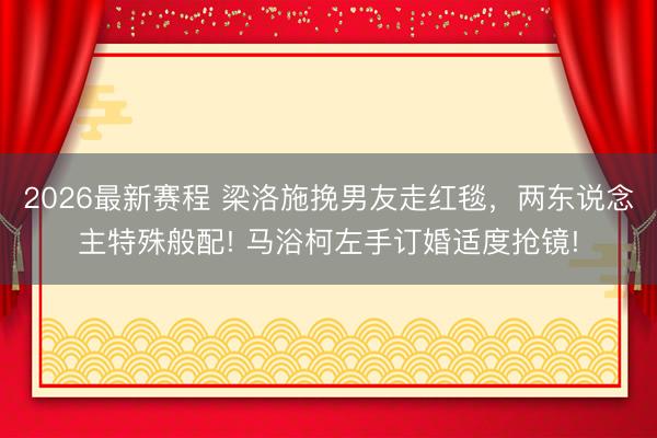 2026最新赛程 梁洛施挽男友走红毯，两东说念主特殊般配! 马浴柯左手订婚适度抢镜!