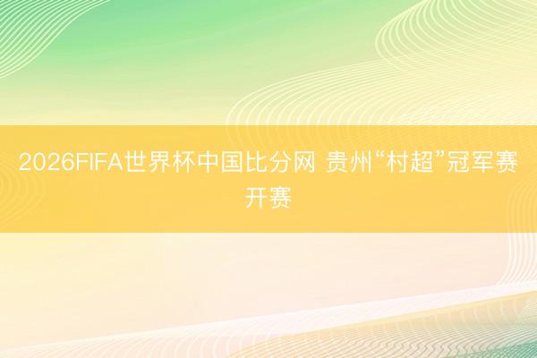 2026FIFA世界杯中国比分网 贵州“村超”冠军赛开赛