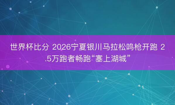世界杯比分 2026宁夏银川马拉松鸣枪开跑 2.5万跑者畅跑“塞上湖城”