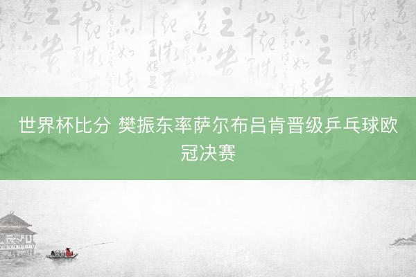 世界杯比分 樊振东率萨尔布吕肯晋级乒乓球欧冠决赛