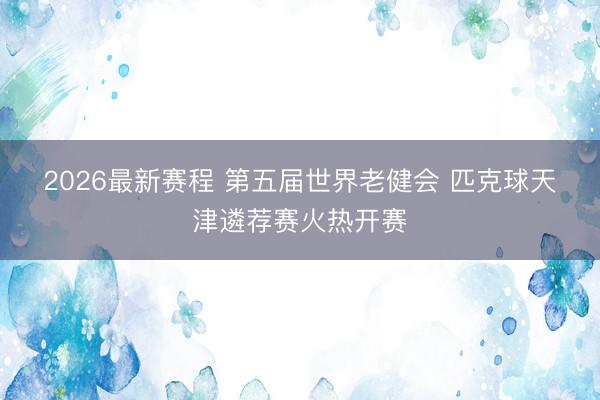 2026最新赛程 第五届世界老健会 匹克球天津遴荐赛火热开赛