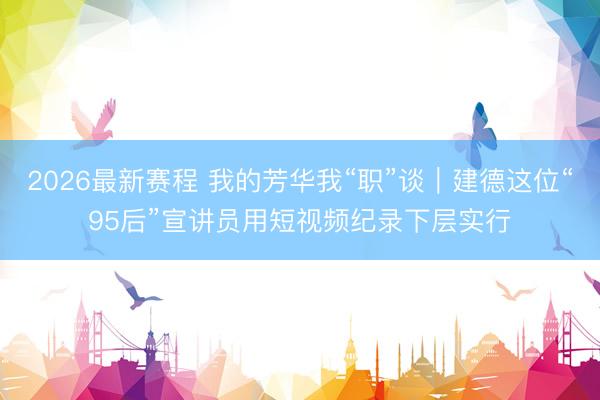 2026最新赛程 我的芳华我“职”谈｜建德这位“95后”宣讲员用短视频纪录下层实行