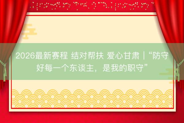 2026最新赛程 结对帮扶 爱心甘肃｜“防守好每一个东谈主，是我的职守”
