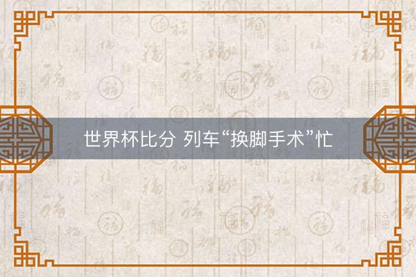世界杯比分 列车“换脚手术”忙