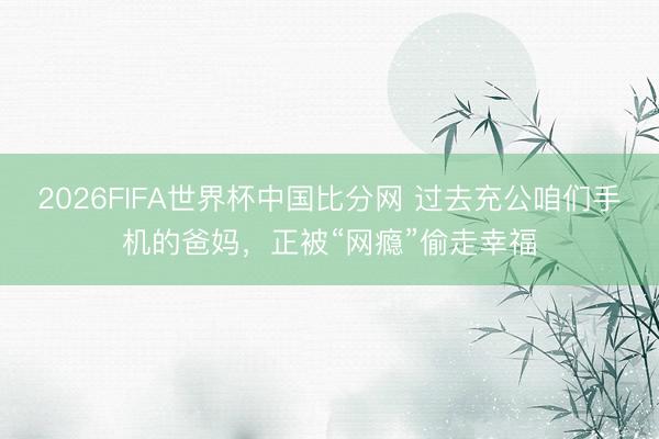 2026FIFA世界杯中国比分网 过去充公咱们手机的爸妈，正被“网瘾”偷走幸福