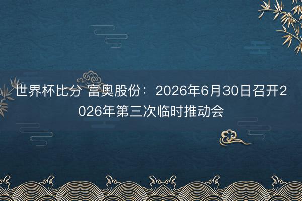 世界杯比分 富奥股份：2026年6月30日召开2026年第三次临时推动会