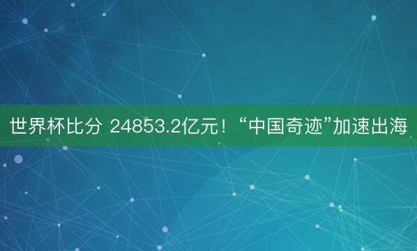 世界杯比分 24853.2亿元！“中国奇迹”加速出海