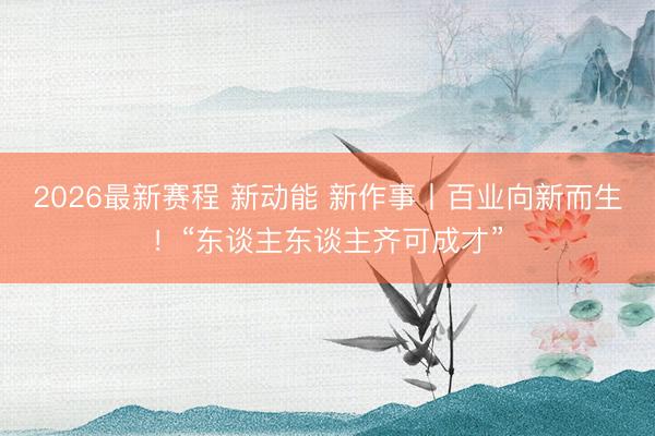 2026最新赛程 新动能 新作事丨百业向新而生！“东谈主东谈主齐可成才”