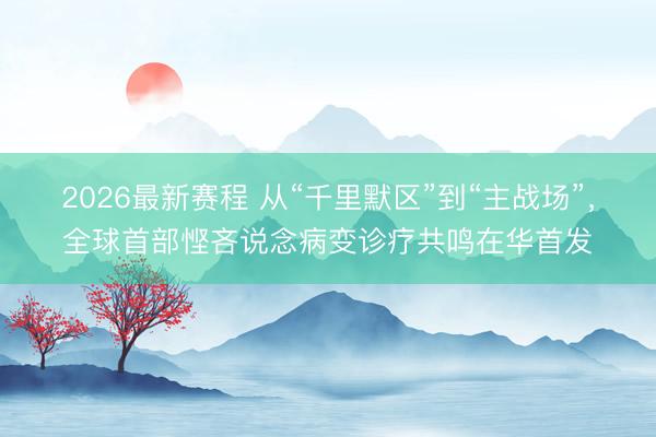 2026最新赛程 从“千里默区”到“主战场”，全球首部悭吝说念病变诊疗共鸣在华首发