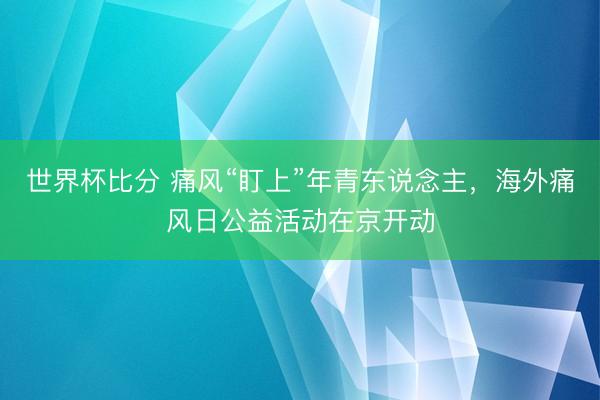世界杯比分 痛风“盯上”年青东说念主，海外痛风日公益活动在京开动