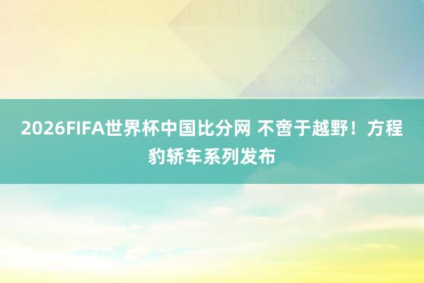 2026FIFA世界杯中国比分网 不啻于越野！方程豹轿车系列发布