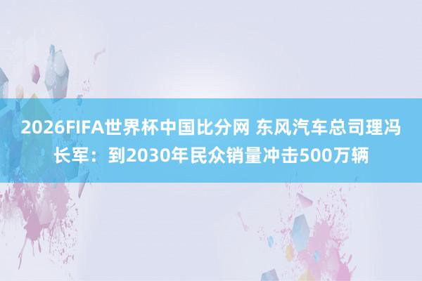 2026FIFA世界杯中国比分网 东风汽车总司理冯长军：到2030年民众销量冲击500万辆